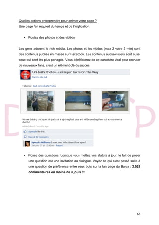 68
Quelles actions entreprendre pour animer votre page ?
Une page fan requiert du temps et de l’implication.
• Postez des photos et des vidéos
Les gens adorent le rich média. Les photos et les vidéos (max 2 voire 3 min) sont
des contenus publiés en masse sur Facebook. Les contenus audio-visuels sont aussi
ceux qui sont les plus partagés. Vous bénéficierez de ce caractère viral pour recruter
de nouveaux fans, c’est un élément clé du succès
• Posez des questions. Lorsque vous mettez vos statuts à jour, le fait de poser
une question est une invitation au dialogue. Voyez ce qui s’est passé suite à
une question de préférence entre deux buts sur la fan page du Barca : 2.029
commentaires en moins de 3 jours !!!
 