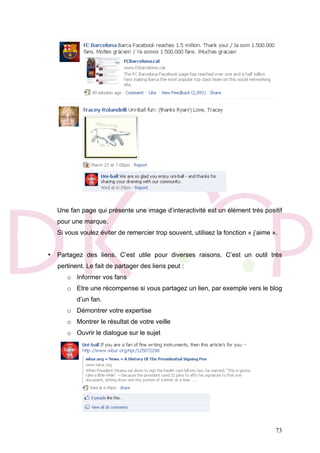 73
Une fan page qui présente une image d’interactivité est un élément très positif
pour une marque.
Si vous voulez éviter de remercier trop souvent, utilisez la fonction « j’aime ».
• Partagez des liens. C’est utile pour diverses raisons. C’est un outil très
pertinent. Le fait de partager des liens peut :
o Informer vos fans
o Etre une récompense si vous partagez un lien, par exemple vers le blog
d’un fan.
o Démontrer votre expertise
o Montrer le résultat de votre veille
o Ouvrir le dialogue sur le sujet
 