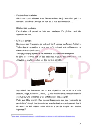 74
• Personnalisez la relation.
Répondez individuellement à vos fans en utilisant le @ devant leur prénom.
Rappelez vous Dale Carnégie. Le nom est la plus douce mélodie……
• Réalisez des sondages.
L’application poll permet de faire des sondages. En général, c’est très
apprécié des fans.
• Lâchez le contrôle.
Ne donnez pas l’impression de tout contrôler !! Laissez aux fans de l’initiative.
Veillez donc à paramétrer la page pour qu’ils puissent avoir suffisamment de
liberté dans leur participation.
Seuil psychologique presque insurmontable pour certaines entreprises :
la perte de contrôle est un des obstacles majeurs. Les entreprises sont
effrayées et pourtant…. elles ont déjà perdu le contrôle.
Aujourd’hui, les internautes ont à leur disposition une multitude d’outils
(Forums, blogs, Facebook ,Twitter, …) pour manifester leur mécontentement
éventuel sur une entreprise. C’est un fait qui doit être accepté!!
Plutôt que d’être craintif, il faut mesurer l’opportunité que cela représente. La
possibilité d’interagir directement avec ses clients et prospects permet d’avoir
un retour sur les produits et/ou services et de les adapter aux besoins
exprimés.23
23
http://www.mycommunitymanager.fr/entreprises-sur-les-medias-sociaux-3-prerequis-indispensables/
 