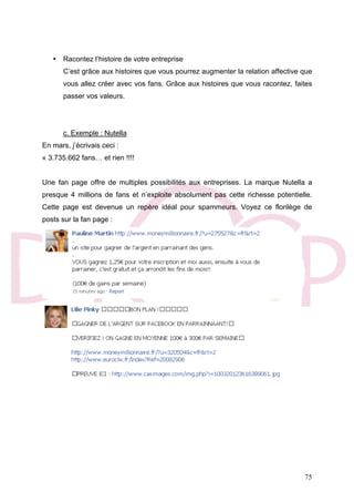 75
• Racontez l’histoire de votre entreprise
C’est grâce aux histoires que vous pourrez augmenter la relation affective que
vous allez créer avec vos fans. Grâce aux histoires que vous racontez, faites
passer vos valeurs.
c. Exemple : Nutella
En mars, j’écrivais ceci :
« 3.735.662 fans… et rien !!!!
Une fan page offre de multiples possibilités aux entreprises. La marque Nutella a
presque 4 millions de fans et n’exploite absolument pas cette richesse potentielle.
Cette page est devenue un repère idéal pour spammeurs. Voyez ce florilège de
posts sur la fan page :
 