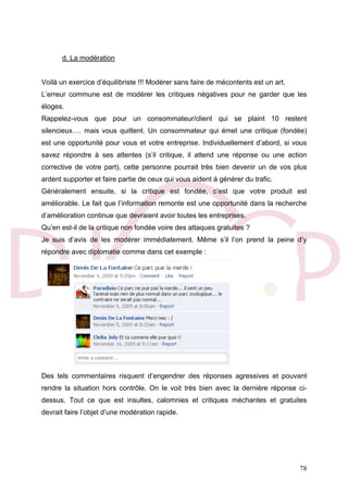 78
d. La modération
Voilà un exercice d’équilibriste !!! Modérer sans faire de mécontents est un art.
L’erreur commune est de modérer les critiques négatives pour ne garder que les
éloges.
Rappelez-vous que pour un consommateur/client qui se plaint 10 restent
silencieux…. mais vous quittent. Un consommateur qui émet une critique (fondée)
est une opportunité pour vous et votre entreprise. Individuellement d’abord, si vous
savez répondre à ses attentes (s’il critique, il attend une réponse ou une action
corrective de votre part), cette personne pourrait très bien devenir un de vos plus
ardent supporter et faire partie de ceux qui vous aident à générer du trafic.
Généralement ensuite, si la critique est fondée, c’est que votre produit est
améliorable. Le fait que l’information remonte est une opportunité dans la recherche
d’amélioration continue que devraient avoir toutes les entreprises.
Qu’en est-il de la critique non fondée voire des attaques gratuites ?
Je suis d’avis de les modérer immédiatement. Même s’il l’on prend la peine d’y
répondre avec diplomatie comme dans cet exemple :
Des tels commentaires risquent d’engendrer des réponses agressives et pouvant
rendre la situation hors contrôle. On le voit très bien avec la dernière réponse ci-
dessus. Tout ce que est insultes, calomnies et critiques méchantes et gratuites
devrait faire l’objet d’une modération rapide.
 