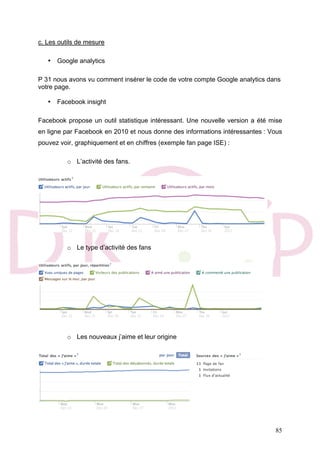 85
c. Les outils de mesure
• Google analytics
P 31 nous avons vu comment insérer le code de votre compte Google analytics dans
votre page.
• Facebook insight
Facebook propose un outil statistique intéressant. Une nouvelle version a été mise
en ligne par Facebook en 2010 et nous donne des informations intéressantes : Vous
pouvez voir, graphiquement et en chiffres (exemple fan page ISE) :
o L’activité des fans.
o Le type d’activité des fans
o Les nouveaux j’aime et leur origine
 