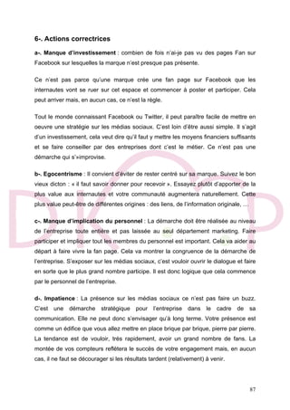 87
6-. Actions correctrices
a-. Manque d’investissement : combien de fois n’ai-je pas vu des pages Fan sur
Facebook sur lesquelles la marque n’est presque pas présente.
Ce n’est pas parce qu’une marque crée une fan page sur Facebook que les
internautes vont se ruer sur cet espace et commencer à poster et participer. Cela
peut arriver mais, en aucun cas, ce n’est la règle.
Tout le monde connaissant Facebook ou Twitter, il peut paraître facile de mettre en
oeuvre une stratégie sur les médias sociaux. C’est loin d’être aussi simple. Il s’agit
d’un investissement, cela veut dire qu’il faut y mettre les moyens financiers suffisants
et se faire conseiller par des entreprises dont c’est le métier. Ce n’est pas une
démarche qui s’»improvise.
b-. Egocentrisme : Il convient d’éviter de rester centré sur sa marque. Suivez le bon
vieux dicton : « il faut savoir donner pour recevoir ». Essayez plutôt d’apporter de la
plus value aux internautes et votre communauté augmentera naturellement. Cette
plus value peut-être de différentes origines : des liens, de l’information originale, …
c-. Manque d’implication du personnel : La démarche doit être réalisée au niveau
de l’entreprise toute entière et pas laissée au seul département marketing. Faire
participer et impliquer tout les membres du personnel est important. Cela va aider au
départ à faire vivre la fan page. Cela va montrer la congruence de la démarche de
l’entreprise. S’exposer sur les médias sociaux, c’est vouloir ouvrir le dialogue et faire
en sorte que le plus grand nombre participe. Il est donc logique que cela commence
par le personnel de l’entreprise.
d-. Impatience : La présence sur les médias sociaux ce n’est pas faire un buzz.
C’est une démarche stratégique pour l’entreprise dans le cadre de sa
communication. Elle ne peut donc s’envisager qu’à long terme. Votre présence est
comme un édifice que vous allez mettre en place brique par brique, pierre par pierre.
La tendance est de vouloir, très rapidement, avoir un grand nombre de fans. La
montée de vos compteurs reflètera le succès de votre engagement mais, en aucun
cas, il ne faut se décourager si les résultats tardent (relativement) à venir.
 