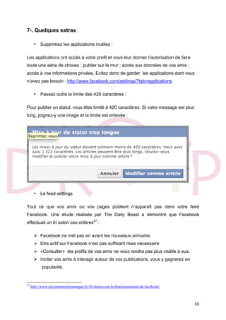 88
7-. Quelques extras :
• Supprimez les applications inutiles :
Les applications ont accès à votre profil et vous leur donner l’autorisation de faire
toute une série de choses : publier sur le mur ; accès aux données de vos amis ;
accès à vos informations privées. Evitez donc de garder les applications dont vous
n’avez pas besoin : http://www.facebook.com/settings/?tab=applications
• Passez outre la limite des 420 caractères :
Pour publier un statut, vous êtes limité à 420 caractères. Si votre message est plus
long, joignez-y une image et la limite est enlevée :
• Le feed settings
Tout ce que vos amis ou vos pages publient n’apparaît pas dans votre feed
Facebook. Une étude réalisée par The Daily Beast a démontré que Facebook
effectuait un tri selon ces critères27
:
 Facebook ne met pas en avant les nouveaux arrivants.
 Etre actif sur Facebook n’est pas suffisant mais nécessaire
 «Consulter» les profils de vos amis ne vous rendra pas plus visible à eux.
 Inciter vos amis à interagir autour de vos publications, vous y gagnerez en
popularité.
27
http://www.mycommunitymanager.fr/10-choses-sur-le-fonctionnement-de-facebook/
 