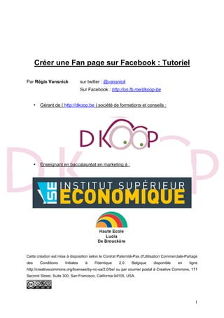 1
Créer une Fan page sur Facebook : Tutoriel
Par Régis Vansnick sur twitter : @vansnick
Sur Facebook : http://on.fb.me/dkoop-be
• Gérant de ( http://dkoop.be ) société de formations et conseils :
• Enseignant en baccalauréat en marketing à :
Cette création est mise à disposition selon le Contrat Paternité-Pas d'Utilisation Commerciale-Partage
des Conditions Initiales à l'Identique 2.0 Belgique disponible en ligne
http://creativecommons.org/licenses/by-nc-sa/2.0/be/ ou par courrier postal à Creative Commons, 171
Second Street, Suite 300, San Francisco, California 94105, USA.
 