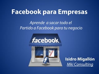 Facebook para Empresas
Aprende a sacar todo el
Partido a Facebook para tu negocio
Isidro Migallón
Mki Consulting
 