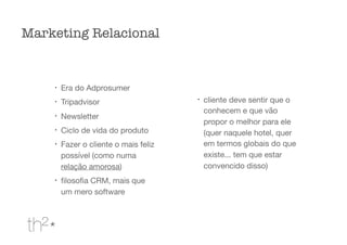 l
Era do Adprosumer

l
Tripadvisor

l
Newsletter

l
Ciclo de vida do produto

l
Fazer o cliente o mais feliz
possível (como numa
relação amorosa)

l
ﬁlosoﬁa CRM, mais que
um mero software

l
cliente deve sentir que o
conhecem e que vão
propor o melhor para ele
(quer naquele hotel, quer
em termos globais do que
existe... tem que estar
convencido disso)

Marketing Relacional
 