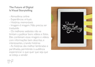 The Future of Digital
Is Visual Storytelling
- Atmosferas online
- Experiências virtuais
- Histórias memoráveis
- Imagem é imagem. Não precisa ser
traduzido
- Os melhores websites não se
limitam a publicar bons vídeos e fotos.
Eles combinam essas imagens e vídeos
com informações bem descritas, e
interessantes, criando histórias
- As histórias são melhor lembradas e
partilhadas, permitindo à audiência
experienciar o que quer que seja que
se esteja a vender
 