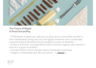 The Future of Digital
Is Visual Storytelling
- O Marketeer é aquele que sabe que, na altura de um consumidor escolher o
meu hotel/produto, precisa de criar uma ligação emocional com o comprador,
enquanto exibe os benefícios do seu produto, as camas, os amenities…
- A ideia é promover uma experiência onde os clientes imaginam eles mesmos a
estar ali e a gozar do produto
- Uma boa história chama atenção, inspira, é lembrada e partilhada
- Imagens e composições que dão que pensar… e adoptar :)
 
