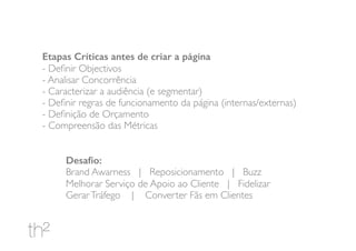 Etapas Críticas antes de criar a página
- Deﬁnir Objectivos
- Analisar Concorrência
- Caracterizar a audiência (e segmentar)
- Deﬁnir regras de funcionamento da página (internas/externas)
- Deﬁnição de Orçamento
- Compreensão das Métricas
Desaﬁo:
Brand Awarness | Reposicionamento | Buzz
Melhorar Serviço de Apoio ao Cliente | Fidelizar
GerarTráfego | Converter Fãs em Clientes
 