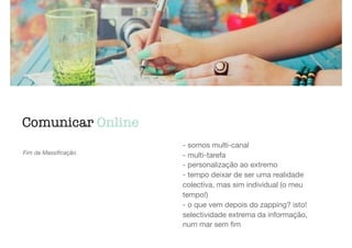 Comunicar Online
Fim da Massiﬁcação
- somos multi-canal

- multi-tarefa

- personalização ao extremo

- tempo deixar de ser uma realidade
colectiva, mas sim individual (o meu
tempo!)

- o que vem depois do zapping? isto!
selectividade extrema da informação,
num mar sem ﬁm
 