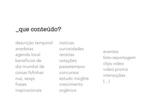 descrição temporal
anedotas
agenda local
beneficios de
dia mundial de
coisas fofinhas
nus, sexys
frases
inspiracionais
notícias
curiosidades
receitas
votações
passatempos
concursos
estudo insights
crescimento
orgânico
eventos
foto-reportagem
clips video
video promo
interacções
(…)
_que conteúdo?
 
