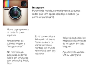 Instagram
Puramente mobile, contrariamente às outras
redes que têm opção desktop e mobile (tal
como o foursquare)
Home page apresenta
os posts de quem
seguimos
Fotografamos ou
subimos imagem e
“instagramamos”
No momento da
publicação, podemos
fazê-lo em simultâneo
com twitter, fsq, fbook,
ﬂickr
Só há comentários e
follow, não há shares
Com a ausência de
shares surgem os
hashtags- um mundo
novo muito além dos
keywords
Badges: possibilidade de
integração da actividade
do Instagram em sites,
blogs, etc
Agendamento viaTake-
Off ou Latergrame
 