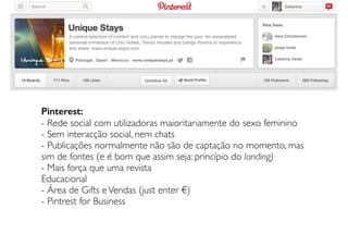 Pinterest:
- Rede social com utilizadoras maioritariamente do sexo feminino
- Sem interacção social, nem chats
- Publicações normalmente não são de captação no momento, mas
sim de fontes (e é bom que assim seja: princípio do landing)
- Mais força que uma revista
Educacional
- Área de Gifts eVendas (just enter €)
- Pintrest for Business
 
