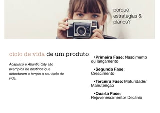•Primeira Fase: Nascimento
ou lançamento

•Segunda Fase:
Crescimento

•Terceira Fase: Maturidade/
Manutenção

•Quarta Fase:
Rejuvenescimento/ Declínio
ciclo de vida de um produto
Acapulco e Atlantic City são
exemplos de destinos que
detectaram a tempo o seu ciclo de
vida.
porquê
estratégias &
planos?
 