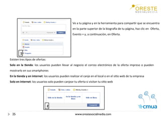 Ve a tu página y en la herramienta para comparEr que se encuentra 
                                                      en la parte superior de la biograTa de tu página, haz clic en  Oferta, 
                                                      Evento + y, a conEnuación, en Oferta. 
                                                       



         1
Existen tres Epos de ofertas: 
Solo  en  la  /enda:  los  usuarios  pueden  llevar  al  negocio  el  correo  electrónico  de  la  oferta  impreso  o  pueden 
mostrarlo en sus smartphones 
En la /enda y en internet: los usuarios pueden realizar el canje en el local o en el siEo web de tu empresa 
Solo en internet: los usuarios solo pueden canjear tu oferta si visitan tu siEo web 
 




                                2

    25                                                    www.orestesocialmedia.com
 
