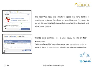 Haz clic en Vista previa para consultar el aspecto de la oferta. También te 
             enviaremos  un  correo  electrónico  con  una  vista  previa  del  aspecto  del 
             correo electrónico de la oferta cuando la gente la solicite. Puedes ir atrás 
             para realizar cambios. 
    5



             Cuando  estés  saEsfecho  con  la  vista  previa,  haz  clic  en  Fijar 
             presupuesto.  
             Selecciona la canEdad que quieres gastar para promocionar tu oferta. 
             Observa que el alcance esEmado aumenta si el presupuesto es mayor. 

6




        27              www.orestesocialmedia.com
 