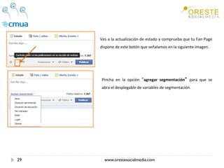 Ves a la actualización de estado y comprueba que tu Fan Page 
     dispone de este botón que señalamos en la siguiente imagen. 




     Pincha  en  la  opción  agregar  segmentación   para  que  se 
     abra el desplegable de variables de segmentación. 




29     www.orestesocialmedia.com
 