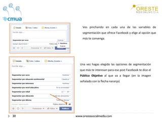 Ves  pinchando  en  cada  una  de  las  variables  de 
          segmentación que ofrece Facebook y elige al opción que 
          más te convenga. 




        Una  vez  hagas  elegido  las  opciones  de  segmentación 
        que más te interesan para ese post Facebook te dice el 
        Público  Obje/vo  al  que  va  a  llegar  (en  la  imagen 
        señalado con la ﬂecha naranja) 




30   www.orestesocialmedia.com
 