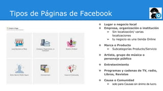 Tipos de Páginas de Facebook
❖ Lugar o negocio local
❖ Empresa, organización o institución
➢ Sin localización/ varias
localizaciones
➢ tu negocio es una tienda Online
❖ Marca o Producto
➢ Subcategorías Producto/Servicio
❖ Artista, grupo de música o
personaje público
❖ Entretenimiento
❖ Programas y cadenas de TV, radio,
Libros, Revistas
❖ Causa o Comunidad
➢ solo para Causas sin ánimo de lucro.
 