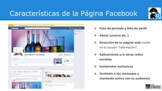 Características de la Página Facebook
❖ Foto de portada y foto de perfil
❖ About (acerca de..)
❖ Dirección de tu página web visible
en la sección “Información”.
❖ Aplicaciones y/o otras redes
sociales
❖ Contenidos exclusivos
❖ Contesta a los mensajes y
mantente activo con tu audiencia
 