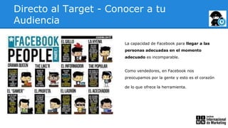 Directo al Target - Conocer a tu
Audiencia
La capacidad de Facebook para llegar a las
personas adecuadas en el momento
adecuado es incomparable.
Como vendedores, en Facebook nos
preocupamos por la gente y esto es el corazón
de lo que ofrece la herramienta.
 