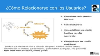 ¿Cómo Relacionarse con los Usuarios?
❖ Cómo atraer a esas personas
concretas
❖ Cómo involucrarse
❖ Cómo establecer una relación
fructífera con ellas
(conversión)
❖ Cómo prolongar esa relación
en el tiempo
Lo cierto es que no basta con crear el contenido ideal para tu audiencia, -ese que sintoniza
plenamente con sus intereses, que les emociona, que les habla en su lenguaje-, sino que además
debes saber dónde distribuirlo, cuándo y cómo.
 