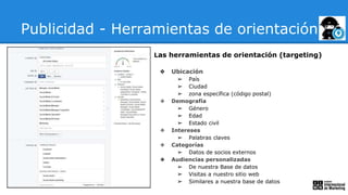 Publicidad - Herramientas de orientación
Las herramientas de orientación (targeting)
❖ Ubicación
➢ País
➢ Ciudad
➢ zona específica (código postal)
❖ Demografía
➢ Género
➢ Edad
➢ Estado civil
❖ Intereses
➢ Palabras claves
❖ Categorías
➢ Datos de socios externos
❖ Audiencias personalizadas
➢ De nuestra Base de datos
➢ Visitas a nuestro sitio web
➢ Similares a nuestra base de datos
 