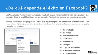 ¿De qué depende el éxito en Facebook?
Los Anuncios de Facebook son poderosos . Facebook es una herramienta increíble para ayudar a las
marcas a llegar a su público ideal, con un mensaje. Facebook no obliga a los usuarios a convertir.
Muchos anunciantes me preguntan, " ¿Por qué esta campaña no conduce a conversiones ? " Mi
respuesta es típicamente un encogimiento de hombros. Hay una larga lista de razones por las que la
campaña no funciona:
❖ El producto
❖ El precio
❖ Posicionamiento
❖ Audiencia
❖ Redacción
❖ Imagen
❖ Tipo de publicidad
❖ Página de destino
❖ Prueba social
 