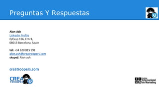 Preguntas Y Respuestas
Alon Ash
Linkedin Profile
C/Casp 156, Entr3,
08013 Barcelona, Spain
tel: +34 620 815 991
alon.ash@creatroopers.com
skype/: Alon ash
creatroopers.com
 