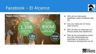 Facebook - El Alcance
❖ 96% de los internautas
españoles visitan Facebook cada
día
❖ Con una media de 4.5 horas
cada semana.
❖ 89% de ellos se relacionan con
Marcas desde esta plataforma.
❖ 99% de los compradores online
han sido influenciados por
publicidad en facebook sin
interactuar directamente con él.
 