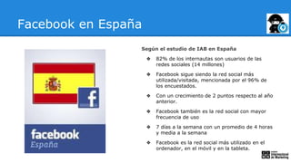 Facebook en España
Según el estudio de IAB en España
❖ 82% de los internautas son usuarios de las
redes sociales (14 millones)
❖ Facebook sigue siendo la red social más
utilizada/visitada, mencionada por el 96% de
los encuestados.
❖ Con un crecimiento de 2 puntos respecto al año
anterior.
❖ Facebook también es la red social con mayor
frecuencia de uso
❖ 7 días a la semana con un promedio de 4 horas
y media a la semana
❖ Facebook es la red social más utilizado en el
ordenador, en el móvil y en la tableta.
 