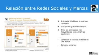 ❖ 1 de cada 5 habla de lo que han
comprado
❖ o lo que les gustarían comprar.
❖ Entre las actividades más
frecuentes se encuentran las
siguientes:
- Contactar al servicio al cliente de
una marca
- Comprar a marcas
Relación entre Redes Sociales y Marcas
 