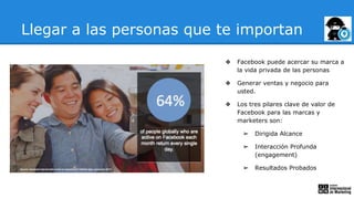 Llegar a las personas que te importan
❖ Facebook puede acercar su marca a
la vida privada de las personas
❖ Generar ventas y negocio para
usted.
❖ Los tres pilares clave de valor de
Facebook para las marcas y
marketers son:
➢ Dirigida Alcance
➢ Interacción Profunda
(engagement)
➢ Resultados Probados
 