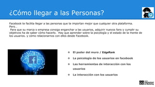 ¿Cómo llegar a las Personas?
Facebook te facilita llegar a las personas que te importan mejor que cualquier otra plataforma.
Pero…
Para que su marca o empresa consiga enganchar a las usuarios, adquirir nuevos fans y cumplir su
objetivos ha de saber cómo hacerlo. Hay que aprender sobre la psicología y el estado de la mente de
los usuarios. y cómo relacionarnos con ellos desde Facebook.
❖ El poder del muro / EdgeRank
❖ La psicología de los usuarios en facebook
❖ Las herramientas de interacción con los
usuarios
❖ La interacción con los usuarios
 