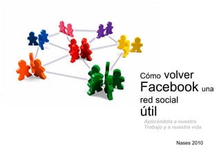 Cómo  volver  Facebook   una   red social   útil Nases 2010 Aplicándola a nuestro Trabajo y a nuestra vida 