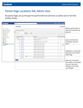 Parent-Child Features


Parent Page Locations Tab: Admin view
All parent Pages set up through the parent-child tool will have an admin view of all their
children Places.




                                                                            Admins will be able to
                                                                            search for locations by
                                                                            store ID.




                                                                            Likes and Check-ins
                                                                            will appear by each
                                                                            Place.



                                                                            Clicking on a name will
                                                                            take you to the child’s
                                                                            Place Page.


                                                                            Make the “Locations”
                                                                            tab visible or not visible
                                                                            to users. Save your
                                                                            settings if you make
                                                                            any changes.
 