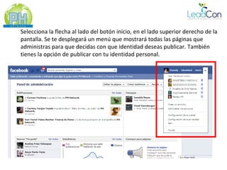 Selecciona la flecha al lado del botón inicio, en el lado superior derecho de la
pantalla. Se te desplegará un menú que mostrará todas las páginas que
administras para que decidas con que identidad deseas publicar. También
tienes la opción de publicar con tu identidad personal.
 