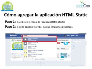 Cómo agregar la aplicación HTML Static
Paso 1:   Escribe en el menú de Facebook HTML Stactic
Paso 2:   Elije la opción de arriba. La que tenga más descargas.
 