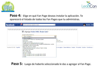 Paso 4:    Elige en qué Fan Page deseas instalar la aplicación. Te
aparecerá el listado de todos los Fan Pages que tu administras.




 Paso 5:     Luego de haberlo seleccionado le das a agregar al Fan Page.
 