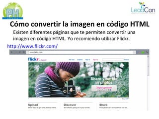 Cómo convertir la imagen en código HTML
   Existen diferentes páginas que te permiten convertir una
   imagen en código HTML. Yo recomiendo utilizar Flickr.
http://www.flickr.com/
 