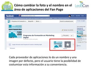 Cómo cambiar la foto y el nombre en el
    área de aplicaciones del Fan Page




Cada proveedor de aplicaciones le da un nombre y una
imagen por defecto, pero el usuario tiene la posibilidad de
costumizar esta información a su conveniencia.
 