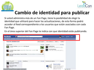 Cambio de identidad para publicar
Si usted administra más de un Fan Page, tiene la posibilidad de elegir la
identidad que utilizará para hacer las actualizaciones, de esta forma podrá
acceder al feed correspondiente a los usuarios que están asociados con cada
Fan Page.
En el área superior del Fan Page te indica con que identidad estás publicando.
 