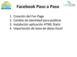 Facebook Paso a Paso

1.   Creación del Fan Page
2.   Cambio de identidad para publicar
3.   Instalación aplicación HTML Static
4.   Importación de base de datos Excel
 