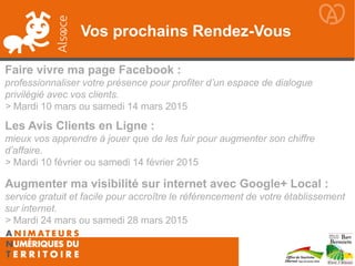 Vos prochains Rendez-Vous
Les Avis Clients en Ligne :
mieux vos apprendre à jouer que de les fuir pour augmenter son chiffre
d’affaire.
> Mardi 10 février ou samedi 14 février 2015
Faire vivre ma page Facebook :
professionnaliser votre présence pour profiter d’un espace de dialogue
privilégié avec vos clients.
> Mardi 10 mars ou samedi 14 mars 2015
Augmenter ma visibilité sur internet avec Google+ Local :
service gratuit et facile pour accroître le référencement de votre établissement
sur internet.
> Mardi 24 mars ou samedi 28 mars 2015
 