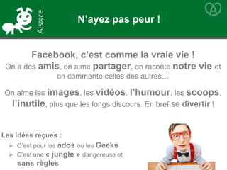 Facebook, c’est comme la vraie vie !
On a des amis, on aime partager, on raconte notre vie et
on commente celles des autres…
On aime les images, les vidéos, l’humour, les scoops,
l’inutile, plus que les longs discours. En bref se divertir !
Les idées reçues :
 C’est pour les ados ou les Geeks
 C’est une « jungle » dangereuse et
sans règles
N’ayez pas peur !
 
