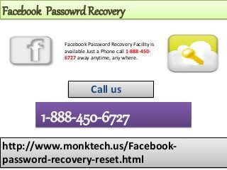 Facebook Passowrd Recovery
http://www.monktech.us/Facebook-
password-recovery-reset.html
1-888-450-6727
Call us
Facebook Password Recovery Facility is
available Just a Phone call 1-888-450-
6727 away anytime, any where.
 