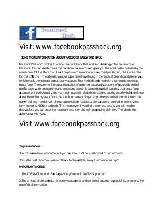 Visit: www.facebookpasshack.org
SOME MORE INFORMATION ABOUT FACEBOOK PASSWORD HACK:
Facebook Password Hack is an online Facebook Hack that works on stealing profile passwords on
Facebook.This hack bruteforces the Facebook Passwords and gives you the latest password used by the
owner on a .txt file.More than 1 million password combinations are tried per second, the success rate
for this is 98,8%. The site uses various exploits we have found in the application and database servers
which enable them to get access to any account. The method combined with a technique known as
brute force. The system will process thousands of common password variations of keywords on their
profile page. With enough time and processing power, it's a mathematical certainty that brute force
attempts will work. Usually, the main login page will block these attacks, but the security holes we know
allow the tool to bypass it.Once the site found a matching attempt, the system will extract it from the
server and begin to decrypt it into plain text. Each hack facebook password is stored in an encrypted
form known as MD5 salted hash. This means even if you find the correct details, you still need to
decrypt it so you can enter their account details on the login page using plain text. The site do this
automatically for you.
Visit www.facebookpasshack.org
To prevent abuse:
The maximum amount of accounts you can steal in 24 hours is limited to two accounts.
This is the best Facebook Password Hack Tool available, enjoy it without abusing it!
IMPORTANT NOTES:
1.This DOES NOT work on Fan Pages! Only Facebook Profiles Supported.
2.The content of this website it's purely educational and we do not assume responsibility or endorse the
use of this information.
 