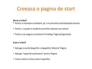 Creeaza o pagina de start De ce s-o faci? Pentru a intampina vizitatorii, pt. a le prezenta activitatea/personalul Pentru  a scoate in evidenta anumite subiecte sau actiuni Pentru a te asigura ca oamenii iti inteleg  Pagina/organizatia Cum s-o faci?  Adauga o scurta biografie a angajatilor folosind  Pagina Adauga “reguli de participare” pentru Pagina Invita vizitorii sa faca actiuni specifice 
