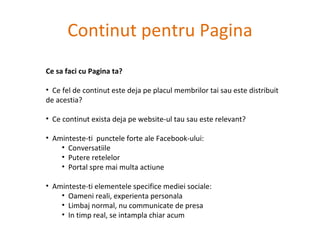 Continut pentru Pagina Ce sa faci cu Pagina ta? Ce fel de continut este deja pe placul membrilor tai sau este distribuit de acestia?  Ce continut exista deja pe website-ul tau sau este relevant? Aminteste-ti  punctele forte ale Facebook-ului: Conversatiile Putere retelelor Portal spre mai multa actiune Aminteste-ti elementele specifice mediei sociale: Oameni reali, experienta personala Limbaj normal, nu communicate de presa In timp real, se intampla chiar acum 
